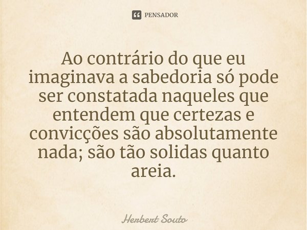 Ao contrário do que eu imaginava a sabedoria só pode ser constatada naqueles que entendem que certezas e convicções são absolutamente nada; são tão solidas quan... Frase de Herbert Souto.