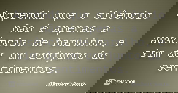 Aprendi que o silêncio não é apenas a ausência de barulho, e sim de um conjunto de sentimentos.... Frase de Herbert Souto.