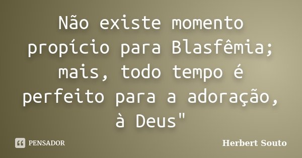 Não existe momento propício para Blasfêmia; mais, todo tempo é perfeito para a adoração, à Deus"... Frase de Herbert Souto.