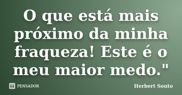 O que está mais próximo da minha fraqueza! Este é o meu maior medo."... Frase de Herbert Souto.