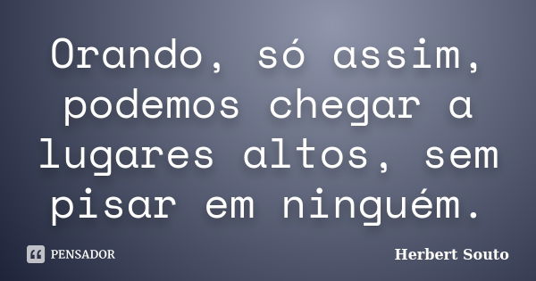 Orando, só assim, podemos chegar a lugares altos, sem pisar em ninguém.... Frase de Herbert Souto.