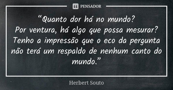 “Quanto dor há no mundo? Por ventura, há algo que possa mesurar? Tenho a impressão que o eco da pergunta não terá um respaldo de nenhum canto do mundo.”... Frase de Herbert Souto.