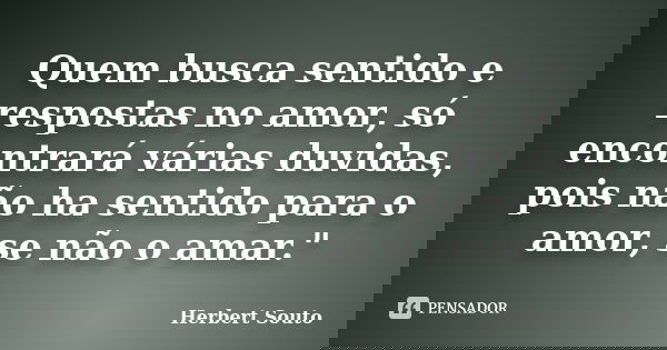 Quem busca sentido e respostas no amor, só encontrará várias duvidas, pois não ha sentido para o amor, se não o amar."... Frase de Herbert Souto.