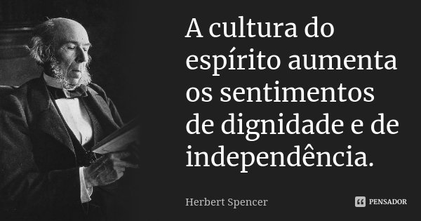 A cultura do espírito aumenta os sentimentos de dignidade e de independência.... Frase de Herbert Spencer.