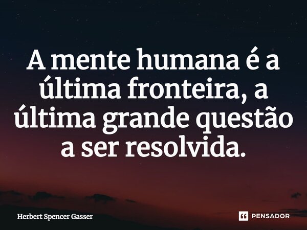 ⁠A mente humana é a última fronteira, a última grande questão a ser resolvida.... Frase de Herbert Spencer Gasser.