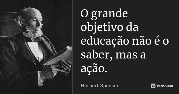 O grande objetivo da educação não é o saber, mas a ação.... Frase de Herbert Spencer.
