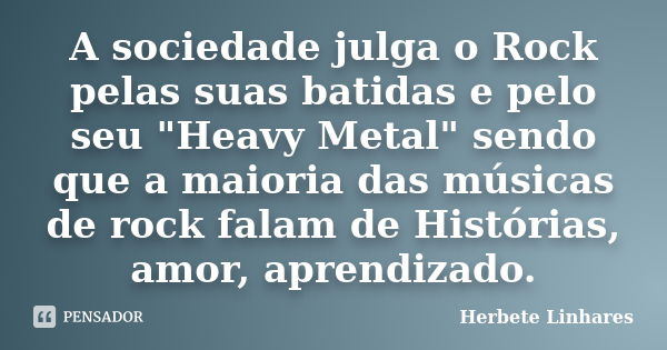 A sociedade julga o Rock pelas suas batidas e pelo seu "Heavy Metal" sendo que a maioria das músicas de rock falam de Histórias, amor, aprendizado.... Frase de Herbete Linhares.