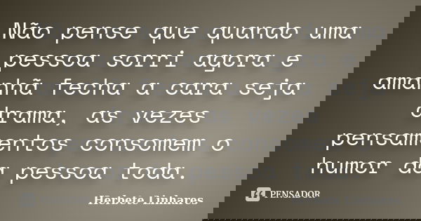 Não pense que quando uma pessoa sorri agora e amanhã fecha a cara seja drama, as vezes pensamentos consomem o humor da pessoa toda.... Frase de Herbete Linhares.