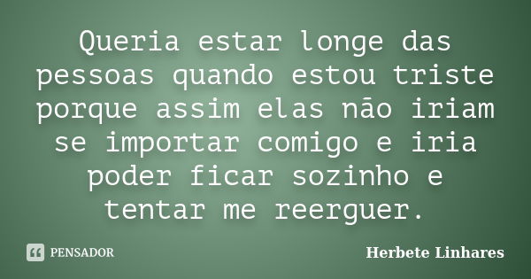 Queria estar longe das pessoas quando estou triste porque assim elas não iriam se importar comigo e iria poder ficar sozinho e tentar me reerguer.... Frase de Herbete Linhares.