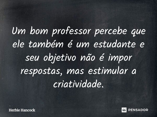 Um bom professor percebe que ele também é um estudante e seu objetivo não é impor respostas, mas estimular a criatividade.... Frase de Herbie Hancock.