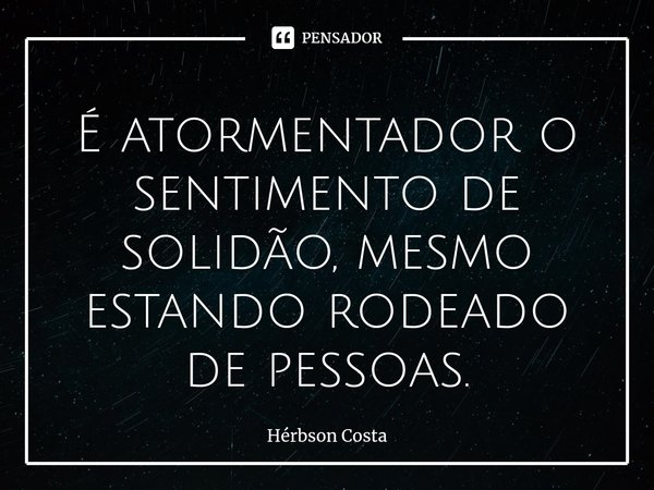 ⁠É atormentador o sentimento de solidão, mesmo estando rodeado de pessoas.... Frase de Herbson Costa.