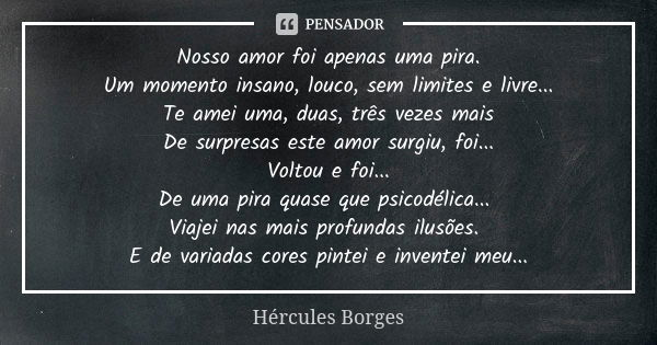 Nosso amor foi apenas uma pira. Um momento insano, louco, sem limites e livre... Te amei uma, duas, três vezes mais De surpresas este amor surgiu, foi... Voltou... Frase de Hércules Borges.