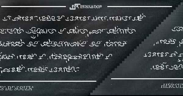 O amor nasce como um muro de concreto Seguro e duro por dentro ,mas quando se desenvolve se torna como a água mole e transparente e não ser pode mais conter.... Frase de HÉRCULES DE SOUZA.