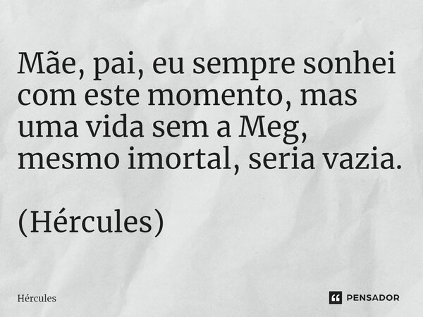 Mãe, pai, eu sempre sonhei com este momento, mas uma vida sem a Meg, mesmo imortal, seria vazia. (Hércules)... Frase de Hércules.