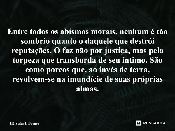 Entre todos os abismos morais, nenhum é tão sombrio quanto o daquele que destrói reputações. O faz não por justiça, mas pela torpeza que transborda de seu ínti... Frase de Hércules L Borges.