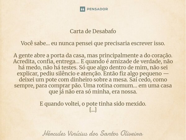 Carta de Desabafo Você sabe… eu nunca pensei que precisaria escrever isso. A gente abre a porta da casa, mas principalmente a do coração. Acredita, confia, ent... Frase de Hércules Vinícius dos Santos Oliveira.