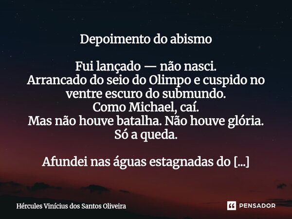 Depoimento do abismo Fui lançado — não nasci. Arrancado do seio do Olimpo e cuspido no ventre escuro do submundo. Como Michael, caí. Mas não houve batalha. Não... Frase de Hércules Vinícius dos Santos Oliveira.