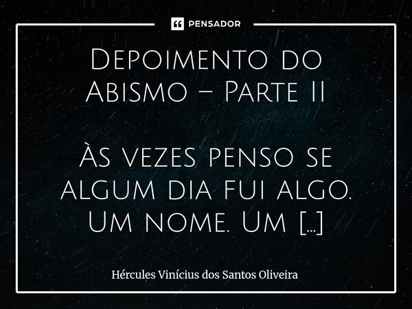 Depoimento do Abismo – Parte II Às vezes penso se algum dia fui algo. Um nome. Um corpo. Um gesto de humanidade. Mas essas memórias, se existiram, apodreceram ... Frase de Hércules Vinícius dos Santos Oliveira.