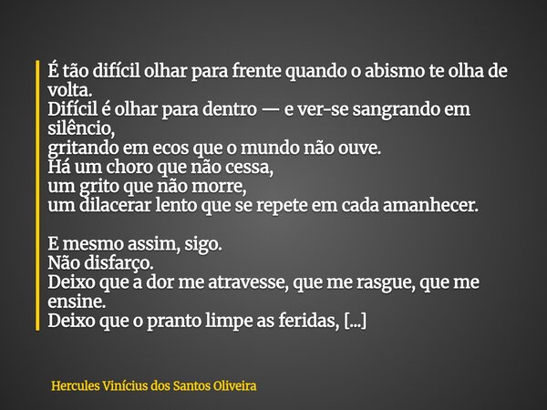 É tão difícil olhar para frente quando o abismo te olha de volta. Difícil é olhar para dentro — e ver-se sangrando em silêncio, gritando em ecos que o mundo não... Frase de Hercules Vinícius dos Santos Oliveira.