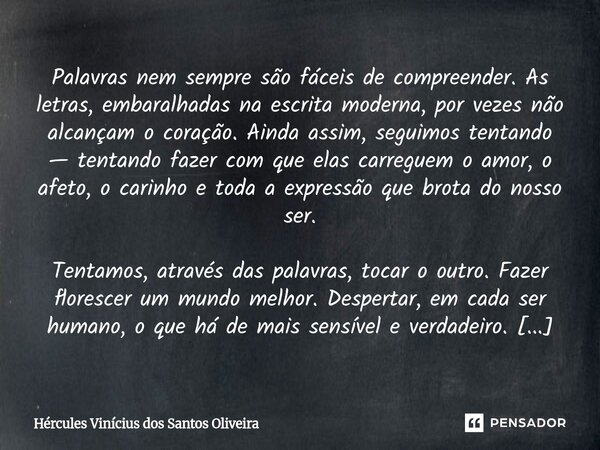 Palavras nem sempre são fáceis de compreender. As letras, embaralhadas na escrita moderna, por vezes não alcançam o coração. Ainda assim, seguimos tentando — t... Frase de Hércules Vinícius dos Santos Oliveira.
