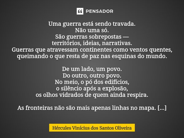 Uma guerra está sendo travada. Não uma só. São guerras sobrepostas — territórios, ideias, narrativas. Guerras que atravessam continentes como ventos quentes, q... Frase de Hércules Vinícius dos Santos Oliveira.