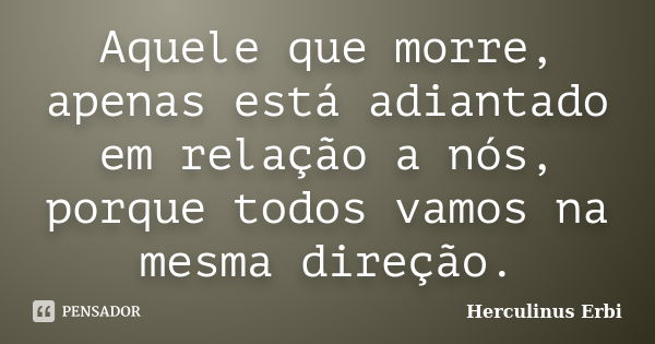 Aquele que morre, apenas está adiantado em relação a nós, porque todos vamos na mesma direção.... Frase de Herculinus Erbi.