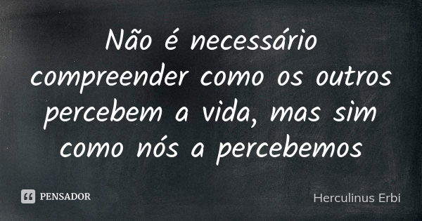 Não é necessário compreender como os outros percebem a vida, mas sim como nós a percebemos... Frase de Herculinus Erbi.