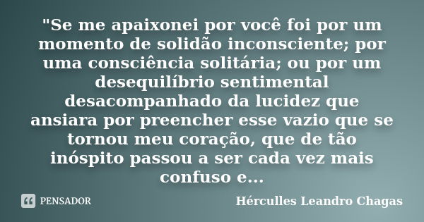 "Se me apaixonei por você foi por um momento de solidão inconsciente; por uma consciência solitária; ou por um desequilíbrio sentimental desacompanhado da ... Frase de Hérculles Leandro Chagas.