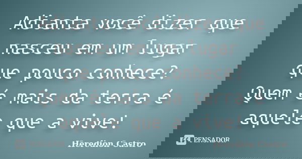 Adianta você dizer que nasceu em um lugar que pouco conhece? Quem é mais da terra é aquele que a vive!... Frase de Heredion Castro.