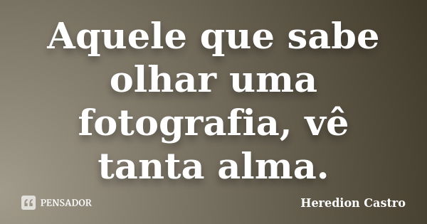 Aquele que sabe olhar uma fotografia, vê tanta alma.... Frase de Heredion Castro.