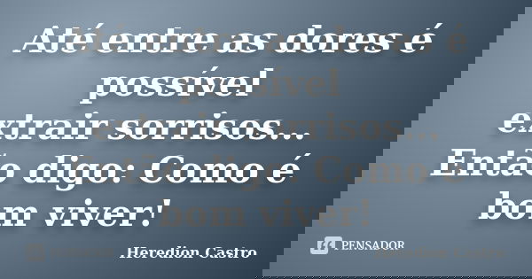 Até entre as dores é possível extrair sorrisos... Então digo: Como é bom viver!... Frase de Heredion Castro.