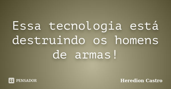 Essa tecnologia está destruindo os homens de armas!... Frase de Heredion Castro.