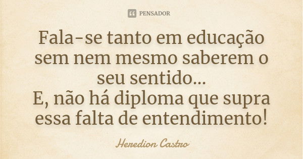 Fala-se tanto em educação sem nem mesmo saberem o seu sentido... E, não há diploma que supra essa falta de entendimento!... Frase de Heredion Castro.