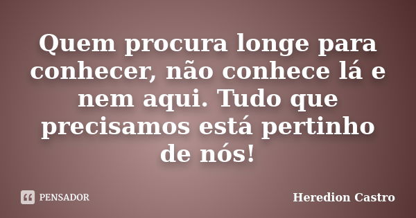 Quem procura longe para conhecer, não conhece lá e nem aqui. Tudo que precisamos está pertinho de nós!... Frase de Heredion Castro.