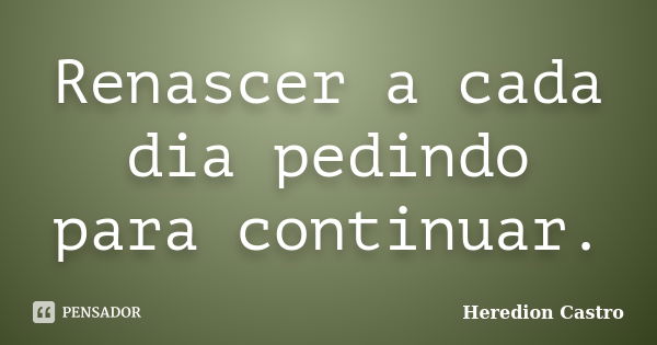 Renascer a cada dia pedindo para continuar.... Frase de Heredion Castro.