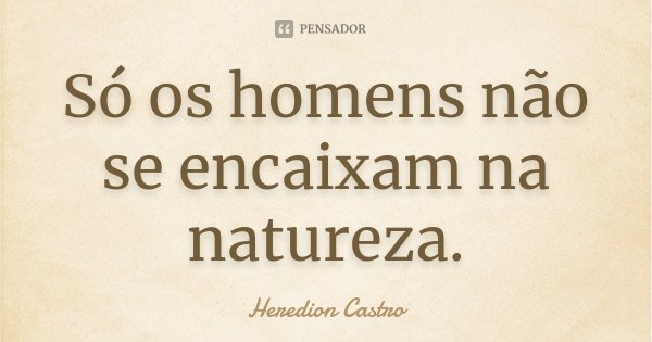Só os homens não se encaixam na natureza.... Frase de Heredion Castro.