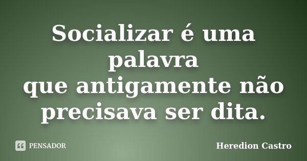 Socializar é uma palavra que antigamente não precisava ser dita.... Frase de Heredion Castro.