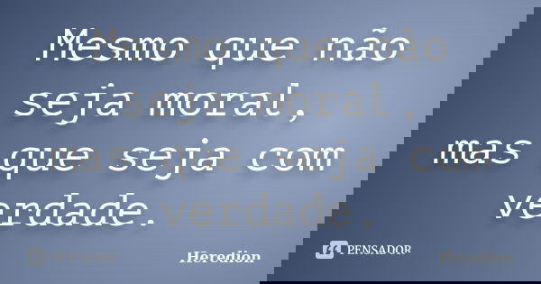 Mesmo que não seja moral, mas que seja com verdade.... Frase de Heredion.