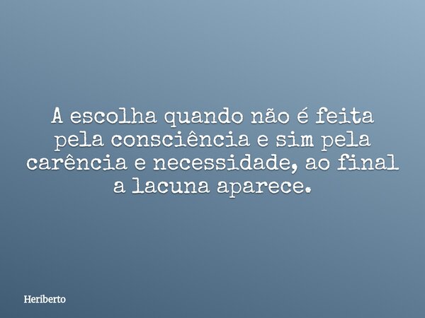 A escolha quando não é feita pela consciência e sim pela carência e necessidade, ao final a lacuna aparece.... Frase de Heriberto.