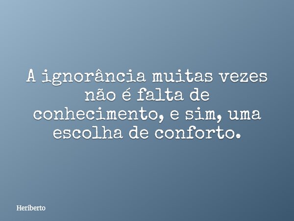 A ignorância muitas vezes não é falta de conhecimento, e sim, uma escolha de conforto.... Frase de Heriberto.