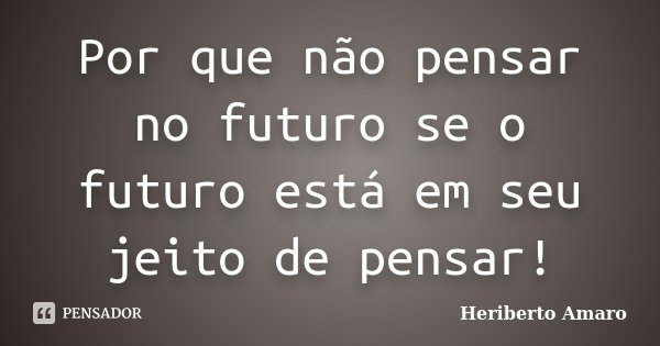 Por que não pensar no futuro se o futuro está em seu jeito de pensar!... Frase de Heriberto Amaro.