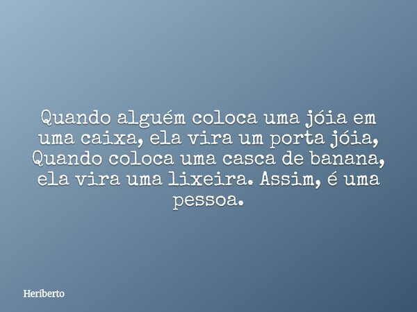 Quando alguém coloca uma jóia em uma caixa, ela vira um porta jóia, Quando coloca uma casca de banana, ela vira uma lixeira. Assim, é uma pessoa.... Frase de Heriberto.