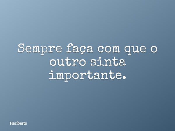 Sempre faça com que o outro sinta importante.... Frase de Heriberto.