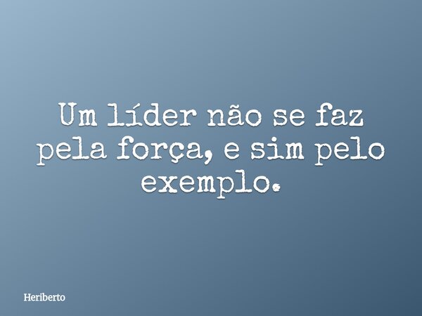 Um líder não se faz pela força, e sim pelo exemplo.... Frase de Heriberto.