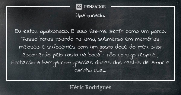 Apaixonado. Eu estou apaixonado. E isso faz-me sentir como um porco. Passo horas rolando na lama, submerso em memórias melosas e sufocantes com um gosto doce do... Frase de Héric Rodrigues.