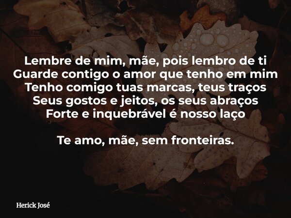 Lembre de mim, mãe, pois lembro de ti Guarde contigo o amor que tenho em mim Tenho comigo tuas marcas, teus traços Seus gostos e jeitos, os seus abraços Forte e... Frase de Herick José.