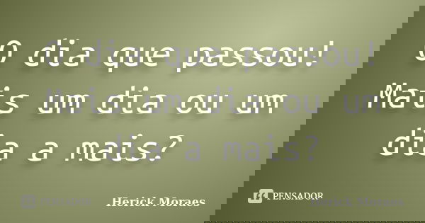 O dia que passou! Mais um dia ou um dia a mais?... Frase de Herick Moraes.