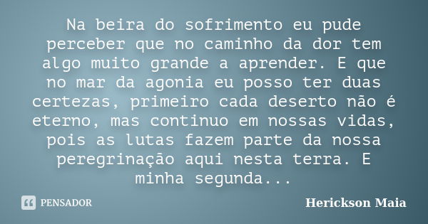 Na beira do sofrimento eu pude perceber que no caminho da dor tem algo muito grande a aprender. E que no mar da agonia eu posso ter duas certezas, primeiro cada... Frase de Herickson Maia.