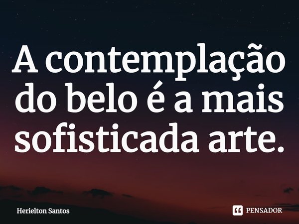 ⁠A contemplação do belo é a mais sofisticada arte.... Frase de Herielton Santos.