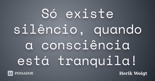 Só existe silêncio, quando a consciência está tranquila!... Frase de Herik Woigt.